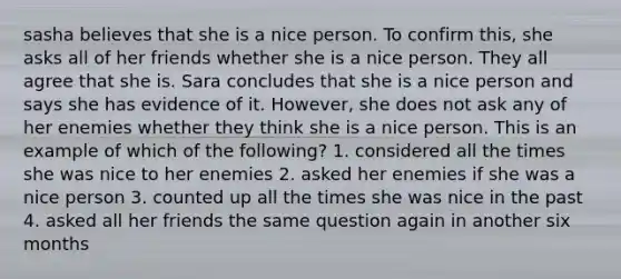 sasha believes that she is a nice person. To confirm this, she asks all of her friends whether she is a nice person. They all agree that she is. Sara concludes that she is a nice person and says she has evidence of it. However, she does not ask any of her enemies whether they think she is a nice person. This is an example of which of the following? 1. considered all the times she was nice to her enemies 2. asked her enemies if she was a nice person 3. counted up all the times she was nice in the past 4. asked all her friends the same question again in another six months