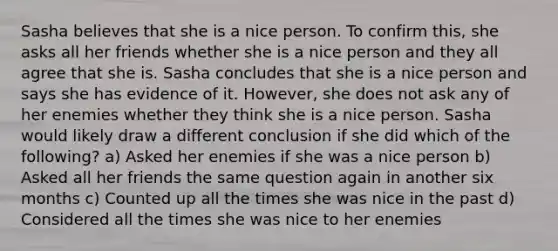 Sasha believes that she is a nice person. To confirm this, she asks all her friends whether she is a nice person and they all agree that she is. Sasha concludes that she is a nice person and says she has evidence of it. However, she does not ask any of her enemies whether they think she is a nice person. Sasha would likely draw a different conclusion if she did which of the following? a) Asked her enemies if she was a nice person b) Asked all her friends the same question again in another six months c) Counted up all the times she was nice in the past d) Considered all the times she was nice to her enemies