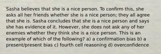 Sasha believes that she is a nice person. To confirm this, she asks all her friends whether she is a nice person; they all agree that she is. Sasha concludes that she is a nice person and says she has evidence of it. However, she does not ask any of her enemies whether they think she is a nice person. This is an example of which of the following? a) a confirmation bias b) a present/present bias c) fourth cell reasoning d) overconfidence