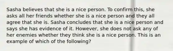 Sasha believes that she is a nice person. To confirm this, she asks all her friends whether she is a nice person and they all agree that she is. Sasha concludes that she is a nice person and says she has evidence of it. However, she does not ask any of her enemies whether they think she is a nice person. This is an example of which of the following?