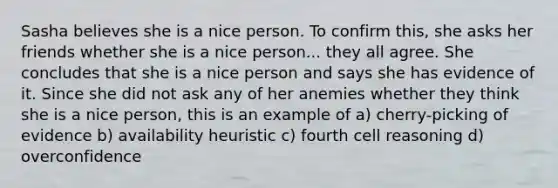 Sasha believes she is a nice person. To confirm this, she asks her friends whether she is a nice person... they all agree. She concludes that she is a nice person and says she has evidence of it. Since she did not ask any of her anemies whether they think she is a nice person, this is an example of a) cherry-picking of evidence b) availability heuristic c) fourth cell reasoning d) overconfidence