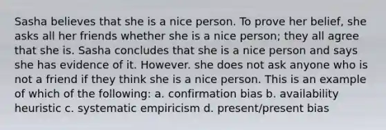 Sasha believes that she is a nice person. To prove her belief, she asks all her friends whether she is a nice person; they all agree that she is. Sasha concludes that she is a nice person and says she has evidence of it. However. she does not ask anyone who is not a friend if they think she is a nice person. This is an example of which of the following: a. confirmation bias b. availability heuristic c. systematic empiricism d. present/present bias