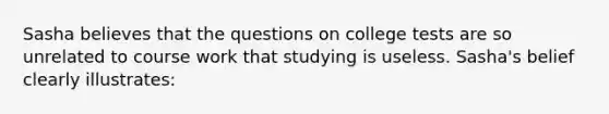 Sasha believes that the questions on college tests are so unrelated to course work that studying is useless. Sasha's belief clearly illustrates: