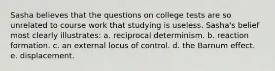 Sasha believes that the questions on college tests are so unrelated to course work that studying is useless. Sasha's belief most clearly illustrates: a. reciprocal determinism. b. reaction formation. c. an external locus of control. d. the Barnum effect. e. displacement.