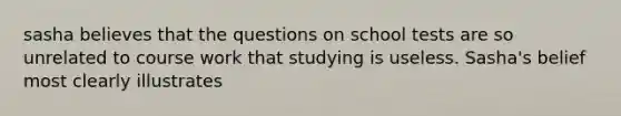 sasha believes that the questions on school tests are so unrelated to course work that studying is useless. Sasha's belief most clearly illustrates