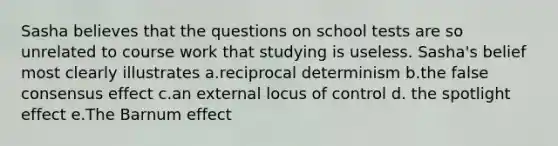 Sasha believes that the questions on school tests are so unrelated to course work that studying is useless. Sasha's belief most clearly illustrates a.reciprocal determinism b.the false consensus effect c.an external locus of control d. the spotlight effect e.The Barnum effect