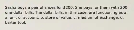 Sasha buys a pair of shoes for 200. She pays for them with 200 one-dollar bills. The dollar bills, in this case, are functioning as a: a. unit of account. b. store of value. c. medium of exchange. d. barter tool.