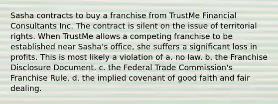 Sasha contracts to buy a franchise from TrustMe Financial Consultants Inc. The contract is silent on the issue of territorial rights. When TrustMe allows a competing franchise to be established near Sasha's office, she suffers a significant loss in profits. This is most likely a violation of a. no law. b. the Franchise Disclosure Document. c. the Federal Trade Commission's Franchise Rule. d. the implied covenant of good faith and fair dealing.