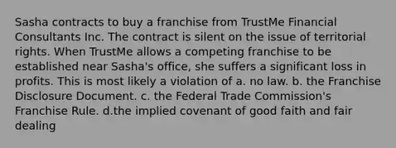 Sasha contracts to buy a franchise from TrustMe Financial Consultants Inc. The contract is silent on the issue of territorial rights. When TrustMe allows a competing franchise to be established near Sasha's office, she suffers a significant loss in profits. This is most likely a violation of a. no law. b. the Franchise Disclosure Document. c. the Federal Trade Commission's Franchise Rule. d.the implied covenant of good faith and fair dealing