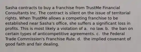 Sasha contracts to buy a franchise from TrustMe Financial Consultants Inc. The contract is silent on the issue of territorial rights. When TrustMe allows a competing franchise to be established near Sasha's office, she suffers a significant loss in profits. This is most likely a violation of​ a. ​ no law. b. ​ the ban on certain types of anticompetitive agreements. c. ​ the Federal Trade Commission's Franchise Rule. d. ​ the implied covenant of good faith and fair dealing.