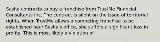 Sasha contracts to buy a franchise from TrustMe Financial Consultants Inc. The contract is silent on the issue of territorial rights. When TrustMe allows a competing franchise to be established near Sasha's office, she suffers a significant loss in profits. This is most likely a violation of