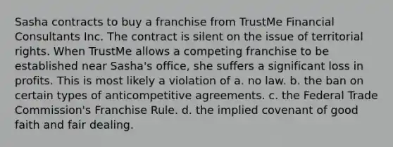 Sasha contracts to buy a franchise from TrustMe Financial Consultants Inc. The contract is silent on the issue of territorial rights. When TrustMe allows a competing franchise to be established near Sasha's office, she suffers a significant loss in profits. This is most likely a violation of a. no law. b. the ban on certain types of anticompetitive agreements. c. the Federal Trade Commission's Franchise Rule. d. the implied covenant of good faith and fair dealing.