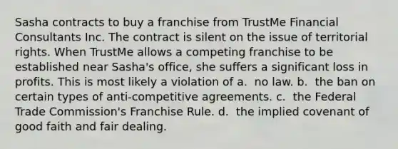 Sasha contracts to buy a franchise from TrustMe Financial Consultants Inc. The contract is silent on the issue of territorial rights. When TrustMe allows a competing franchise to be established near Sasha's office, she suffers a significant loss in profits. This is most likely a violation of​ a. ​ no law. b. ​ the ban on certain types of anti-competitive agreements. c. ​ the Federal Trade Commission's Franchise Rule. d. ​ the implied covenant of good faith and fair dealing.