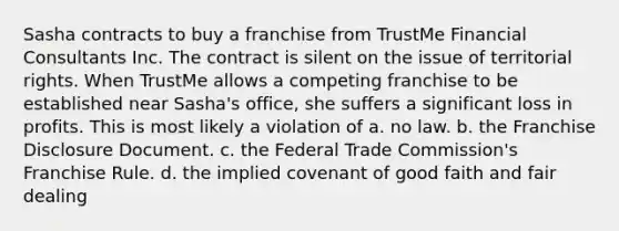 Sasha contracts to buy a franchise from TrustMe Financial Consultants Inc. The contract is silent on the issue of territorial rights. When TrustMe allows a competing franchise to be established near Sasha's office, she suffers a significant loss in profits. This is most likely a violation of a. no law. b. the Franchise Disclosure Document. c. the Federal Trade Commission's Franchise Rule. d. the implied covenant of good faith and fair dealing