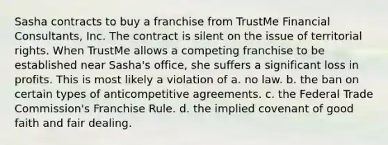 Sasha contracts to buy a franchise from TrustMe Financial Consultants, Inc. The contract is silent on the issue of territorial rights. When TrustMe allows a competing franchise to be established near Sasha's office, she suffers a significant loss in profits. This is most likely a violation of a. no law. b. the ban on certain types of anticompetitive agreements. c. the Federal Trade Commission's Franchise Rule. d. the implied covenant of good faith and fair dealing.