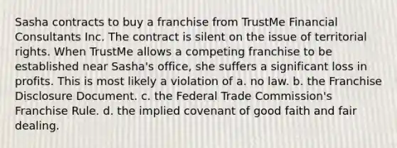 Sasha contracts to buy a franchise from TrustMe Financial Consultants Inc. The contract is silent on the issue of territorial rights. When TrustMe allows a competing franchise to be established near Sasha's office, she suffers a significant loss in profits. This is most likely a violation of a. ​no law. b. ​the Franchise Disclosure Document. c. ​the Federal Trade Commission's Franchise Rule. d. ​the implied covenant of good faith and fair dealing.