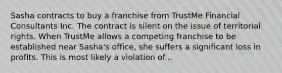 Sasha contracts to buy a franchise from TrustMe Financial Consultants Inc. The contract is silent on the issue of territorial rights. When TrustMe allows a competing franchise to be established near Sasha's office, she suffers a significant loss in profits. This is most likely a violation of...