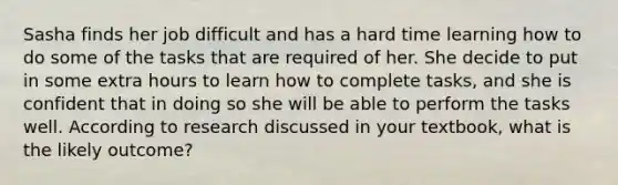 Sasha finds her job difficult and has a hard time learning how to do some of the tasks that are required of her. She decide to put in some extra hours to learn how to complete tasks, and she is confident that in doing so she will be able to perform the tasks well. According to research discussed in your textbook, what is the likely outcome?