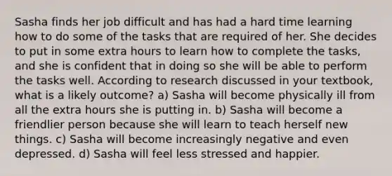 Sasha finds her job difficult and has had a hard time learning how to do some of the tasks that are required of her. She decides to put in some extra hours to learn how to complete the tasks, and she is confident that in doing so she will be able to perform the tasks well. According to research discussed in your textbook, what is a likely outcome? a) Sasha will become physically ill from all the extra hours she is putting in. b) Sasha will become a friendlier person because she will learn to teach herself new things. c) Sasha will become increasingly negative and even depressed. d) Sasha will feel less stressed and happier.