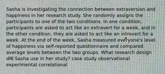 Sasha is investigating the connection between extraversion and happiness in her research study. She randomly assigns the participants to one of the two conditions. In one condition, participants are asked to act like an extravert for a week, and in the other condition, they are asked to act like an introvert for a week. At the end of the week, Sasha measured everyone's level of happiness via self-reported questionnaire and compared average levels between the two groups. What research design did Sasha use in her study? case study observational experimental correlational