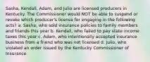 Sasha, Kendall, Adam, and Julio are licensed producers in Kentucky. The Commissioner would NOT be able to suspend or revoke which producer's license for engaging in the following acts? a. Sasha, who sold insurance policies to family members and friends this year b. Kendall, who failed to pay state income taxes this year c. Adam, who intentionally accepted insurance business from a friend who was not licensed d. Julio, who violated an order issued by the Kentucky Commissioner of Insurance