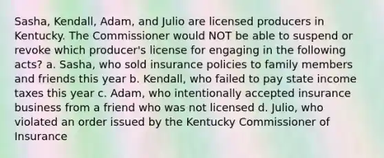 Sasha, Kendall, Adam, and Julio are licensed producers in Kentucky. The Commissioner would NOT be able to suspend or revoke which producer's license for engaging in the following acts? a. Sasha, who sold insurance policies to family members and friends this year b. Kendall, who failed to pay state income taxes this year c. Adam, who intentionally accepted insurance business from a friend who was not licensed d. Julio, who violated an order issued by the Kentucky Commissioner of Insurance