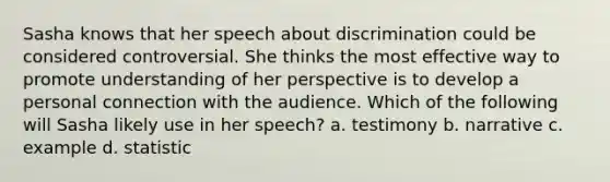 Sasha knows that her speech about discrimination could be considered controversial. She thinks the most effective way to promote understanding of her perspective is to develop a personal connection with the audience. Which of the following will Sasha likely use in her speech? a. testimony b. narrative c. example d. statistic