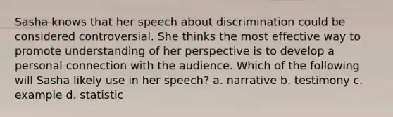 Sasha knows that her speech about discrimination could be considered controversial. She thinks the most effective way to promote understanding of her perspective is to develop a personal connection with the audience. Which of the following will Sasha likely use in her speech? a. narrative b. testimony c. example d. statistic