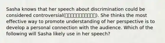 Sasha knows that her speech about discrimination could be considered controversial(การโต้เถียง). She thinks the most effective way to promote understanding of her perspective is to develop a personal connection with the audience. Which of the following will Sasha likely use in her speech?