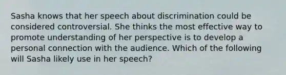 Sasha knows that her speech about discrimination could be considered controversial. She thinks the most effective way to promote understanding of her perspective is to develop a personal connection with the audience. Which of the following will Sasha likely use in her speech?