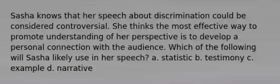 Sasha knows that her speech about discrimination could be considered controversial. She thinks the most effective way to promote understanding of her perspective is to develop a personal connection with the audience. Which of the following will Sasha likely use in her speech? a. statistic b. testimony c. example d. narrative