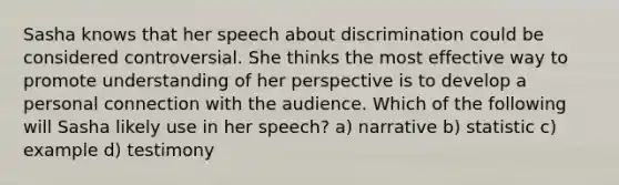 Sasha knows that her speech about discrimination could be considered controversial. She thinks the most effective way to promote understanding of her perspective is to develop a personal connection with the audience. Which of the following will Sasha likely use in her speech? a) narrative b) statistic c) example d) testimony