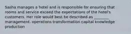 Sasha manages a hotel and is responsible for ensuring that rooms and service exceed the expectations of the hotel's customers. Her role would best be described as ________ management. operations transformation capital knowledge production