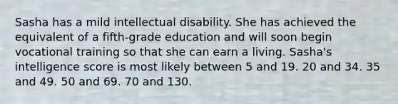 Sasha has a mild intellectual disability. She has achieved the equivalent of a fifth-grade education and will soon begin vocational training so that she can earn a living. Sasha's intelligence score is most likely between 5 and 19. 20 and 34. 35 and 49. 50 and 69. 70 and 130.