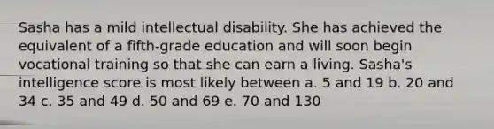 Sasha has a mild intellectual disability. She has achieved the equivalent of a fifth-grade education and will soon begin vocational training so that she can earn a living. Sasha's intelligence score is most likely between a. 5 and 19 b. 20 and 34 c. 35 and 49 d. 50 and 69 e. 70 and 130