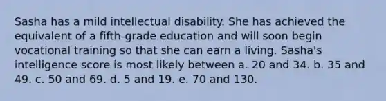 Sasha has a mild intellectual disability. She has achieved the equivalent of a fifth-grade education and will soon begin vocational training so that she can earn a living. Sasha's intelligence score is most likely between a. 20 and 34. b. 35 and 49. c. 50 and 69. d. 5 and 19. e. 70 and 130.