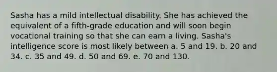 Sasha has a mild intellectual disability. She has achieved the equivalent of a fifth-grade education and will soon begin vocational training so that she can earn a living. Sasha's intelligence score is most likely between a. 5 and 19. b. 20 and 34. c. 35 and 49. d. 50 and 69. e. 70 and 130.