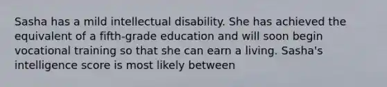 Sasha has a mild intellectual disability. She has achieved the equivalent of a fifth-grade education and will soon begin vocational training so that she can earn a living. Sasha's intelligence score is most likely between