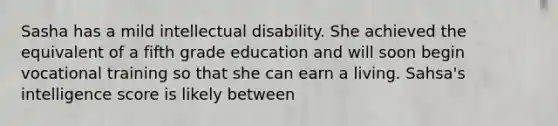 Sasha has a mild intellectual disability. She achieved the equivalent of a fifth grade education and will soon begin vocational training so that she can earn a living. Sahsa's intelligence score is likely between