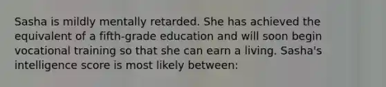 Sasha is mildly mentally retarded. She has achieved the equivalent of a fifth-grade education and will soon begin vocational training so that she can earn a living. Sasha's intelligence score is most likely between: