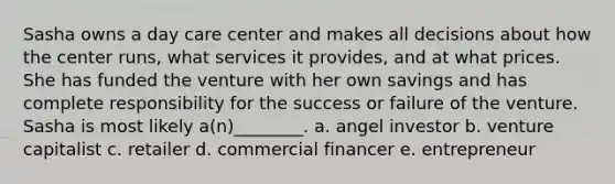 Sasha owns a day care center and makes all decisions about how the center runs, what services it provides, and at what prices. She has funded the venture with her own savings and has complete responsibility for the success or failure of the venture. Sasha is most likely a(n)________. a. angel investor b. venture capitalist c. retailer d. commercial financer e. entrepreneur