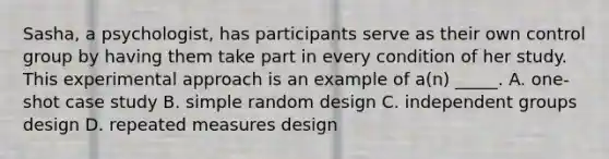 Sasha, a psychologist, has participants serve as their own control group by having them take part in every condition of her study. This experimental approach is an example of a(n) _____. A. one-shot case study B. simple random design C. independent groups design D. repeated measures design