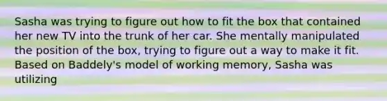 Sasha was trying to figure out how to fit the box that contained her new TV into the trunk of her car. She mentally manipulated the position of the box, trying to figure out a way to make it fit. Based on Baddely's model of working memory, Sasha was utilizing