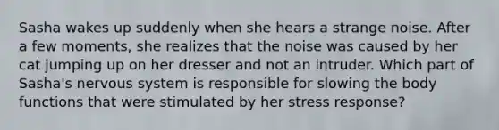 Sasha wakes up suddenly when she hears a strange noise. After a few moments, she realizes that the noise was caused by her cat jumping up on her dresser and not an intruder. Which part of Sasha's nervous system is responsible for slowing the body functions that were stimulated by her stress response?