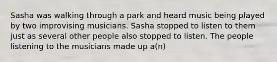 Sasha was walking through a park and heard music being played by two improvising musicians. Sasha stopped to listen to them just as several other people also stopped to listen. The people listening to the musicians made up a(n)