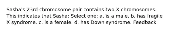 Sasha's 23rd chromosome pair contains two X chromosomes. This indicates that Sasha: Select one: a. is a male. b. has fragile X syndrome. c. is a female. d. has Down syndrome. Feedback