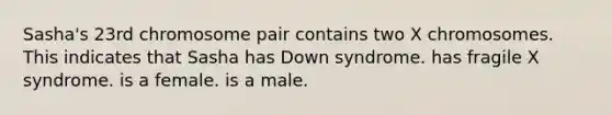 Sasha's 23rd chromosome pair contains two X chromosomes. This indicates that Sasha has Down syndrome. has fragile X syndrome. is a female. is a male.