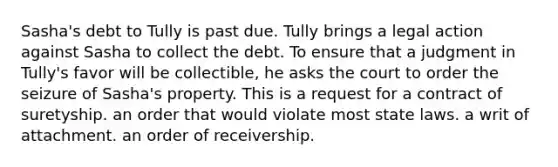 Sasha's debt to Tully is past due. Tully brings a legal action against Sasha to collect the debt. To ensure that a judgment in Tully's favor will be collectible, he asks the court to order the seizure of Sasha's property. This is a request for ​a contract of suretyship. ​an order that would violate most state laws. ​a writ of attachment. ​an order of receivership.