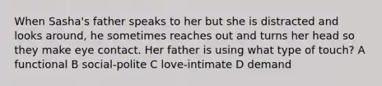 When Sasha's father speaks to her but she is distracted and looks around, he sometimes reaches out and turns her head so they make eye contact. Her father is using what type of touch? A functional B social-polite C love-intimate D demand