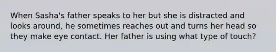 When Sasha's father speaks to her but she is distracted and looks around, he sometimes reaches out and turns her head so they make eye contact. Her father is using what type of touch?